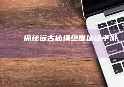 探秘远古仙境：绝世仙途手游